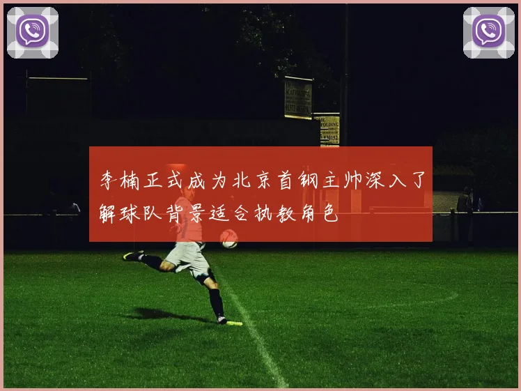 李楠正式成为北京首钢主帅深入了解球队背景适合执教角色