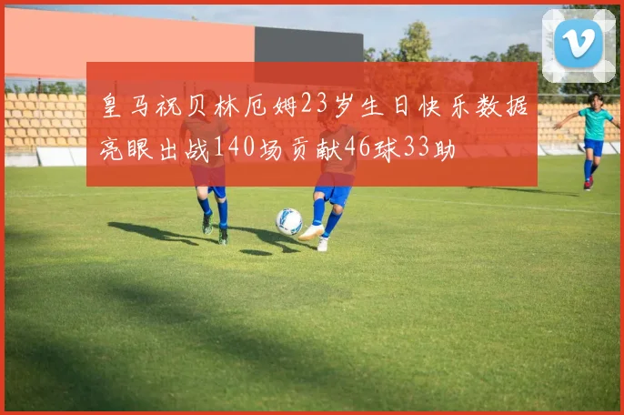 皇马祝贝林厄姆23岁生日快乐数据亮眼出战140场贡献46球33助