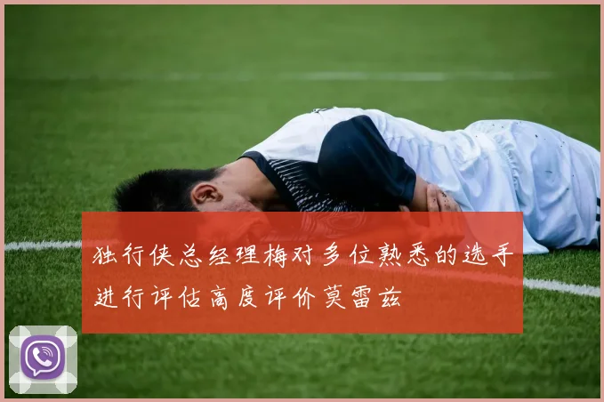 独行侠总经理梅对多位熟悉的选手进行评估高度评价莫雷兹