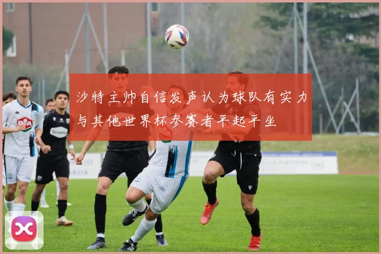沙特主帅自信发声认为球队有实力与其他世界杯参赛者平起平坐