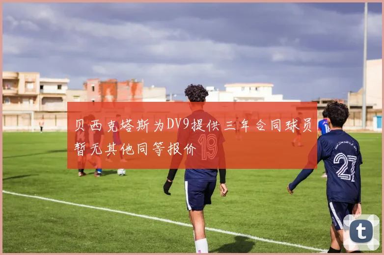贝西克塔斯为DV9提供三年合同球员暂无其他同等报价