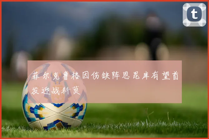 菲尔克鲁格因伤缺阵恩昆库有望首发迎战科莫