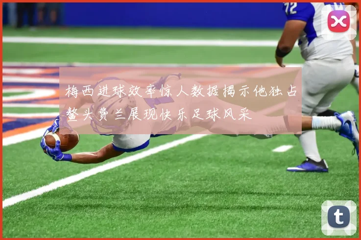 梅西进球效率惊人数据揭示他独占鳌头费兰展现快乐足球风采