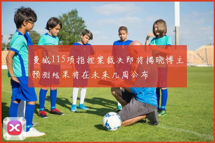 曼城115项指控案裁决即将揭晓博主预测结果将在未来几周公布
