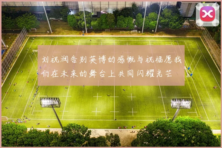 刘祝润告别英博的感慨与祝福愿我们在未来的舞台上共同闪耀光芒