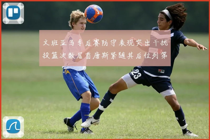 文班亚马季后赛防守表现突出干扰投篮次数居首唐斯紧随其后位列第五