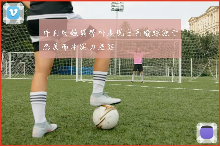 许利民强调替补表现出色输球源于态度而非实力差距