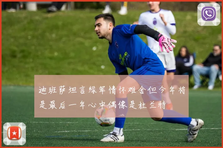 迪班萨坦言绿军情怀难舍但今年将是最后一年心中偶像是杜兰特