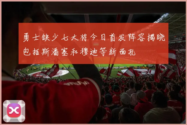 勇士缺少七大将今日首发阵容揭晓包括斯潘塞和穆迪等新面孔