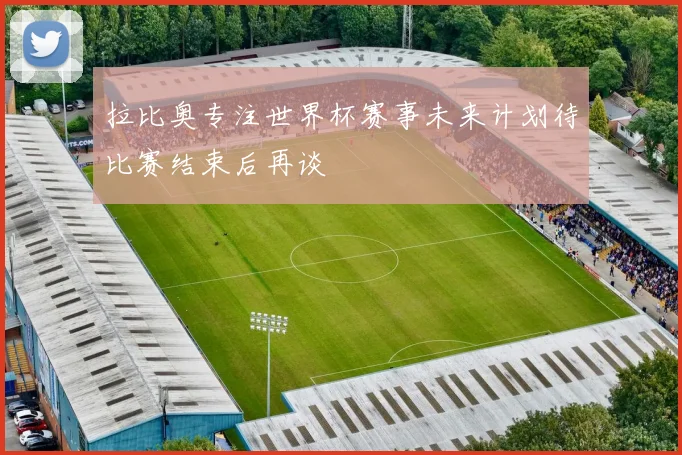 拉比奥专注世界杯赛事未来计划待比赛结束后再谈
