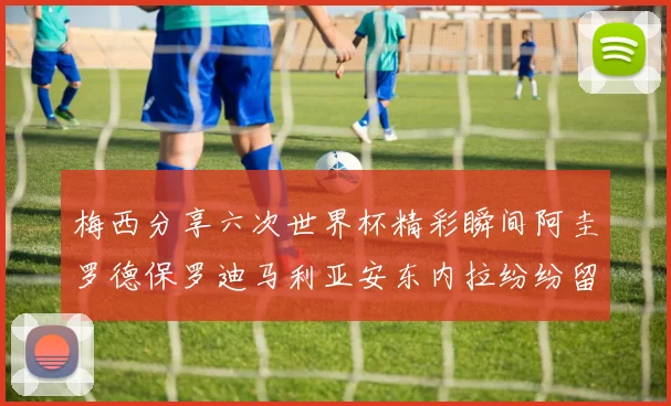 梅西分享六次世界杯精彩瞬间阿圭罗德保罗迪马利亚安东内拉纷纷留言评论