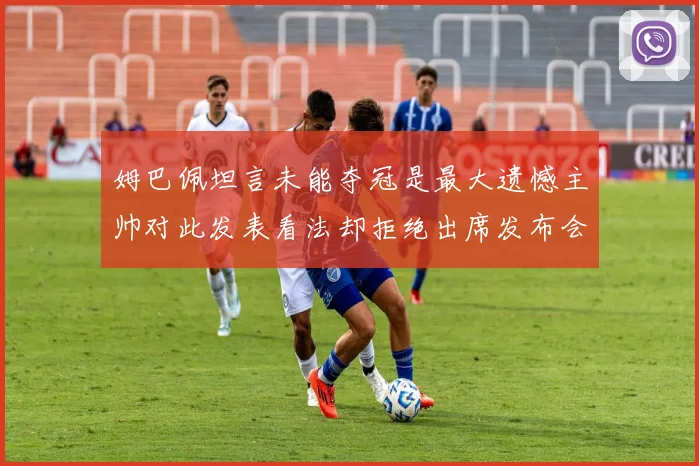 姆巴佩坦言未能夺冠是最大遗憾主帅对此发表看法却拒绝出席发布会