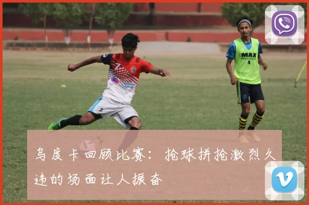 乌度卡回顾比赛：抢球拼抢激烈久违的场面让人振奋