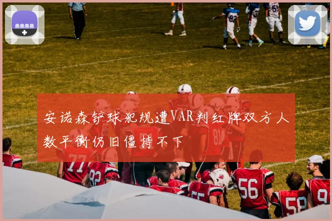 安诺森铲球犯规遭VAR判红牌双方人数平衡仍旧僵持不下