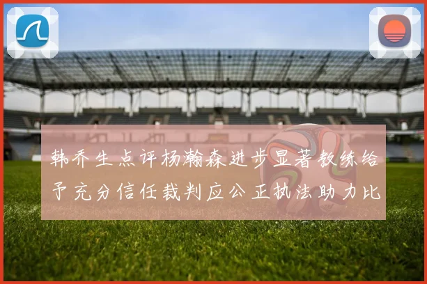韩乔生点评杨瀚森进步显著教练给予充分信任裁判应公正执法助力比赛发展