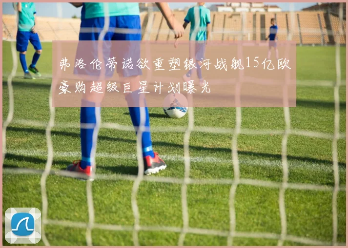 弗洛伦蒂诺欲重塑银河战舰15亿欧豪购超级巨星计划曝光