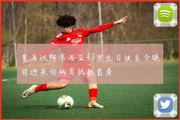 皇马祝阿韦洛亚43岁生日快乐今晚将迎来伯纳乌执教首秀