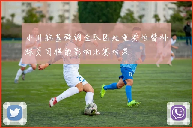 小川航基强调全队团结重要性替补球员同样能影响比赛结果