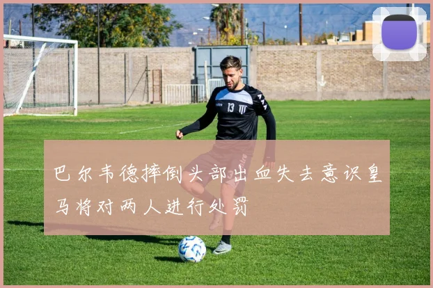 巴尔韦德摔倒头部出血失去意识皇马将对两人进行处罚