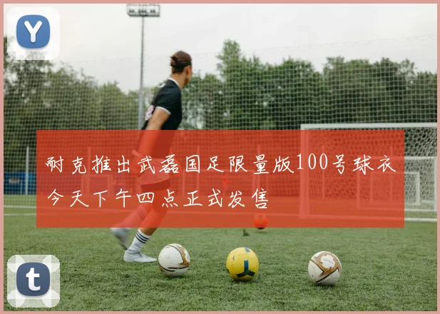 耐克推出武磊国足限量版100号球衣今天下午四点正式发售