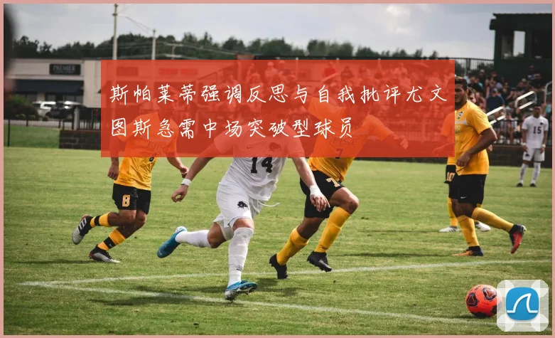 斯帕莱蒂强调反思与自我批评尤文图斯急需中场突破型球员